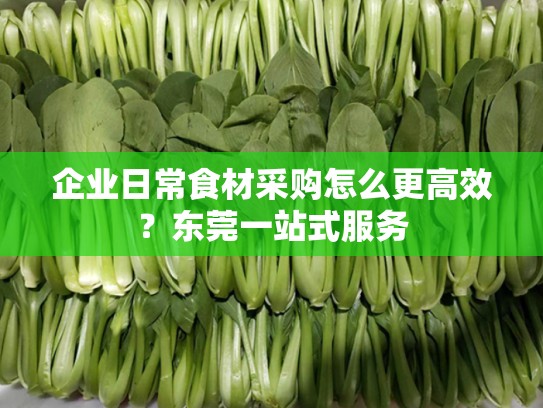 企业日常食材采购怎么更高效？东莞一站式服务