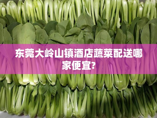 东莞大岭山镇酒店蔬菜配送哪家便宜?