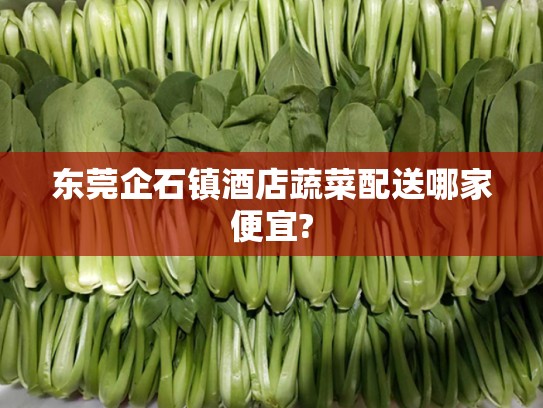 东莞企石镇酒店蔬菜配送哪家便宜?