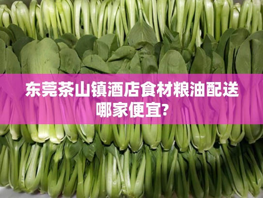 东莞茶山镇酒店食材粮油配送哪家便宜?