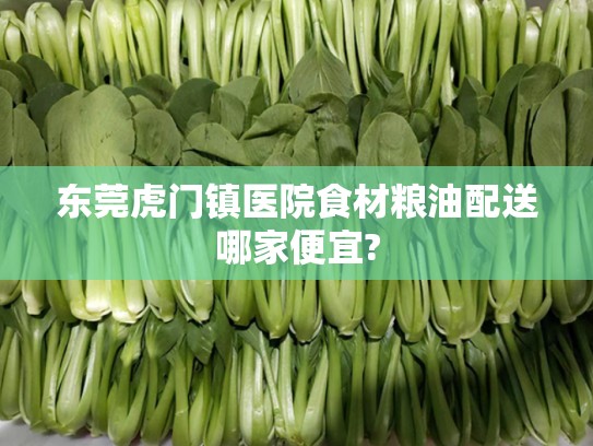 东莞虎门镇医院食材粮油配送哪家便宜?