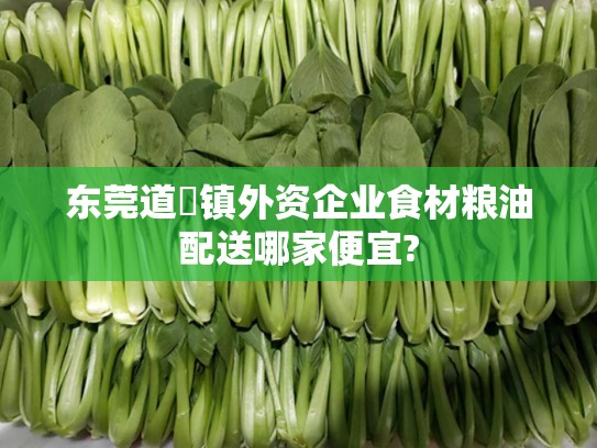 东莞道滘镇外资企业食材粮油配送哪家便宜?