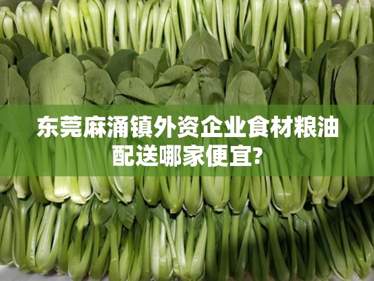 东莞麻涌镇外资企业食材粮油配送哪家便宜?