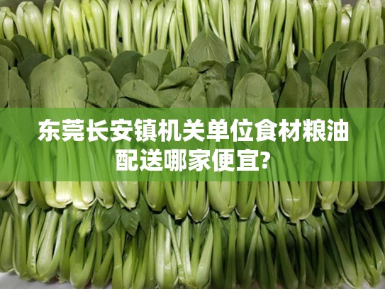 东莞长安镇机关单位食材粮油配送哪家便宜?