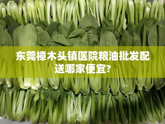 东莞樟木头镇医院粮油批发配送哪家便宜?