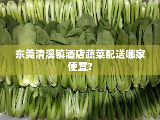 东莞清溪镇酒店蔬菜配送哪家便宜?