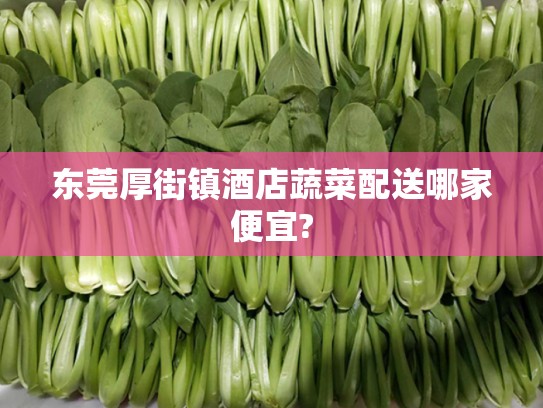 东莞厚街镇酒店蔬菜配送哪家便宜?