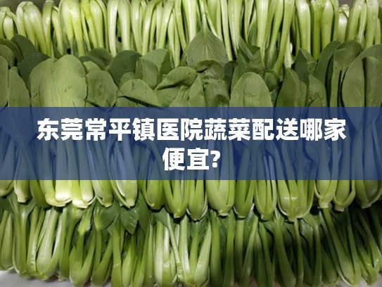东莞常平镇医院蔬菜配送哪家便宜?