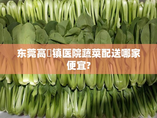 东莞高埗镇医院蔬菜配送哪家便宜?