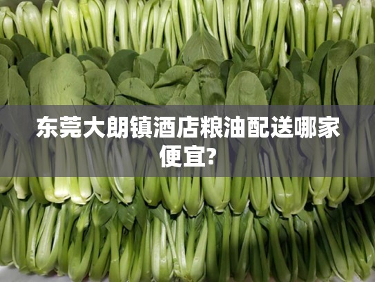 东莞大朗镇酒店粮油配送哪家便宜?