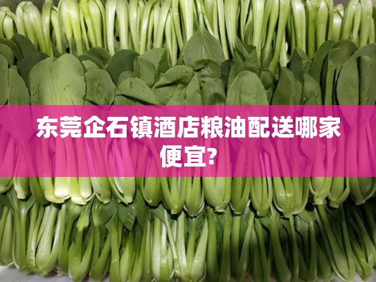 东莞企石镇酒店粮油配送哪家便宜?