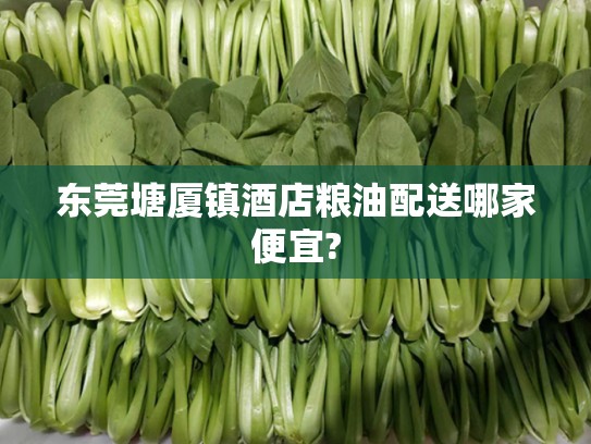 东莞塘厦镇酒店粮油配送哪家便宜?