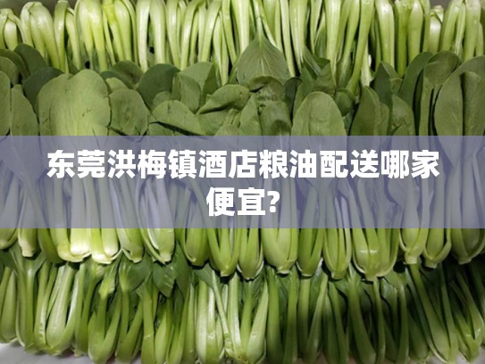 东莞洪梅镇酒店粮油配送哪家便宜?