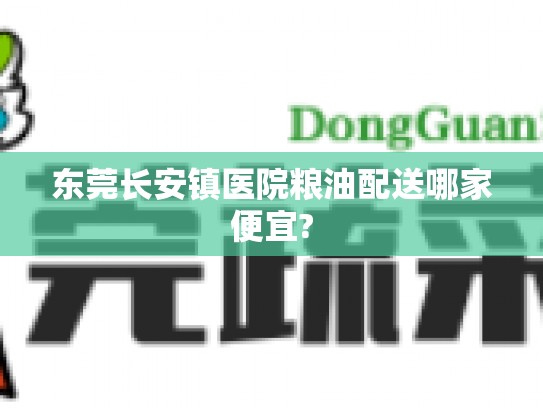 东莞长安镇医院粮油配送哪家便宜?