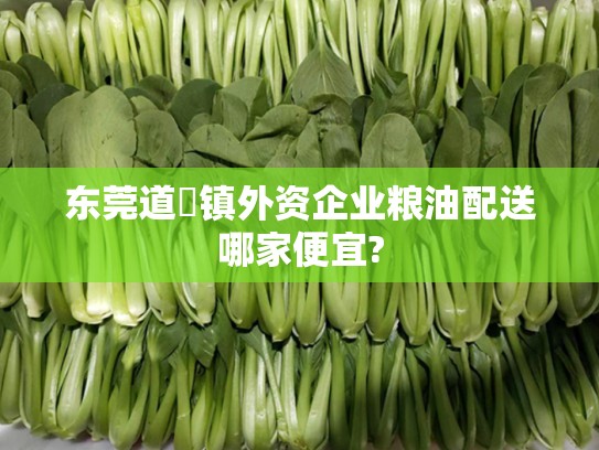 东莞道滘镇外资企业粮油配送哪家便宜?