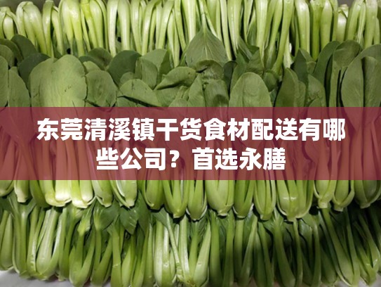 东莞清溪镇干货食材配送有哪些公司？首选永膳