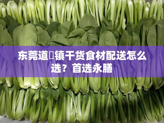 东莞道滘镇干货食材配送怎么选？首选永膳
